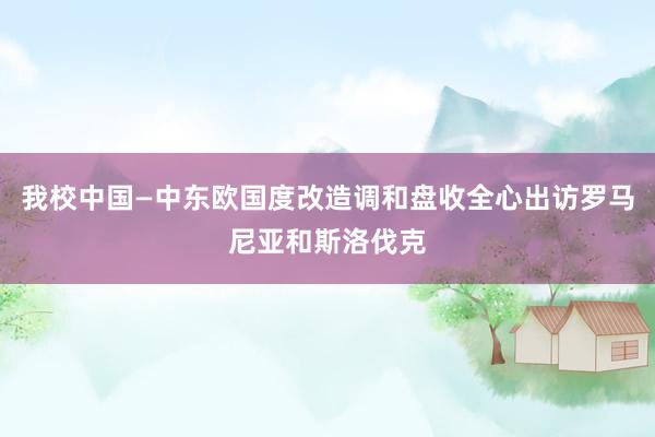 我校中国—中东欧国度改造调和盘收全心出访罗马尼亚和斯洛伐克