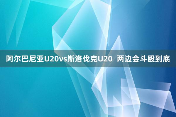 阿尔巴尼亚U20vs斯洛伐克U20  两边会斗殴到底